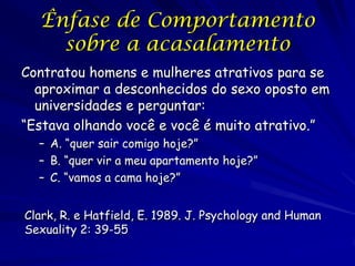 Ênfase de Comportamento
sobre a acasalamento
Contratou homens e mulheres atrativos para se
aproximar a desconhecidos do sexo oposto em
universidades e perguntar:
“Estava olhando você e você é muito atrativo.”
– A. “quer sair comigo hoje?”
– B. “quer vir a meu apartamento hoje?”
– C. “vamos a cama hoje?”
Clark, R. e Hatfield, E. 1989. J. Psychology and Human
Sexuality 2: 39-55

 
