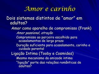 Amor e carinho
Dois sistemas distintos de “amor” em
adultos?

Amor como aparelho de compromisso (Frank)
Amor passional, atração

Compromisso ao parceiro escolhido para
acasalamentos de largo prazo
Duração suficiente para acasalamento, carinho e
cuidado parental

Ligação Intima (Tooby e Cosmides)

Mesmo mecanismo da amizade intima
“ligação” parte das relações românticas de
adultos?

 