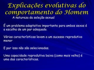 Explicações evolutivas do
comportamento do Homem
A natureza da seleção sexual

É um problema adaptativo importante para ambos sexos é
a escolha de um par adequado.

Várias características levam a um sucesso reprodutivo
menor
E por isso não são selecionadas.
Uma capacidade reprodutiva baixa (como mais velho) é
uma das características.

 