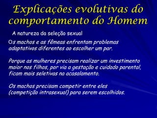 Explicações evolutivas do
comportamento do Homem
A natureza da seleção sexual
Os machos e as fêmeas enfrentam problemas

adaptativos diferentes ao escolher um par.

Porque as mulheres precisam realizar um investimento
maior nos filhos, por via a gestação e cuidado parental,
ficam mais seletivas na acasalamento.
Os machos precisam competir entre eles
(competição intrasexual) para serem escolhidos.

 