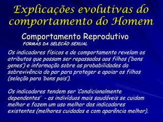 Explicações evolutivas do
comportamento do Homem
Comportamento Reprodutivo
FORMAS DA SELECÃO SEXUAL

Os indicadores físicos e de comportamento revelam os
atributos que possam ser repassados aos filhos (‘bons
genes’) e informação sobre as probabilidades da
sobrevivência do par para proteger e apoiar os filhos
(seleção para ‘bons pais’).
Os indicadores tendem ser ‘Condicionalmente
dependentes’ - os indivíduos mais saudáveis se cuidam
melhor e fazem um uso melhor dos indicadores
existentes (melhores cuidados e com aparência melhor).

 