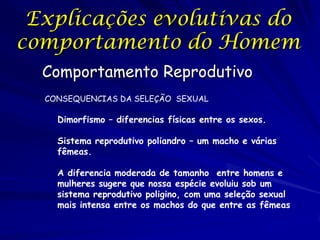 Explicações evolutivas do
comportamento do Homem
Comportamento Reprodutivo
CONSEQUENCIAS DA SELEÇÃO SEXUAL

Dimorfismo – diferencias físicas entre os sexos.
Sistema reprodutivo poliandro – um macho e várias
fêmeas.
A diferencia moderada de tamanho entre homens e
mulheres sugere que nossa espécie evoluiu sob um
sistema reprodutivo poligino, com uma seleção sexual
mais intensa entre os machos do que entre as fêmeas

 
