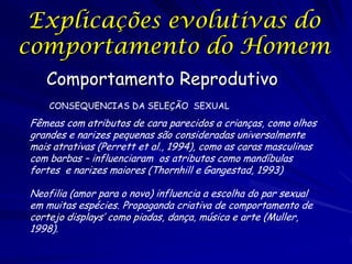 Explicações evolutivas do
comportamento do Homem
Comportamento Reprodutivo
CONSEQUENCIAS DA SELEÇÃO SEXUAL

Fêmeas com atributos de cara parecidos a crianças, como olhos
grandes e narizes pequenas são consideradas universalmente
mais atrativas (Perrett et al., 1994), como as caras masculinas
com barbas – influenciaram os atributos como mandíbulas
fortes e narizes maiores (Thornhill e Gangestad, 1993)
Neofilia (amor para o novo) influencia a escolha do par sexual
em muitas espécies. Propaganda criativa de comportamento de
cortejo displays’ como piadas, dança, música e arte (Muller,
1998).

 