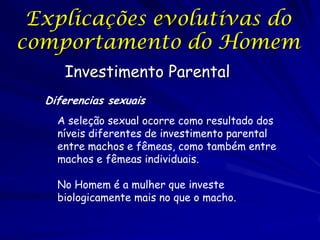 Explicações evolutivas do
comportamento do Homem
Investimento Parental
Diferencias sexuais
A seleção sexual ocorre como resultado dos
níveis diferentes de investimento parental
entre machos e fêmeas, como também entre
machos e fêmeas individuais.

No Homem é a mulher que investe
biologicamente mais no que o macho.

 