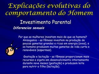 Explicações evolutivas do
comportamento do Homem
Investimento Parental

Diferencias sexuais

Por que as mulheres investem mais do que os homens?
Anisogamia – as fêmeas investem na produção de
poucas gametas grandes e ricas em energia (ovos), e
os homens produzem muitas gametas de vida curta e
renováveis (espermas).

Gestação e lactação – as fêmeas proporcionam mais
recursos a zigoto em desenvolvimento internamente
durante nove meses (gestação) e produzem leite
para nutrir o filho (lactação).

 