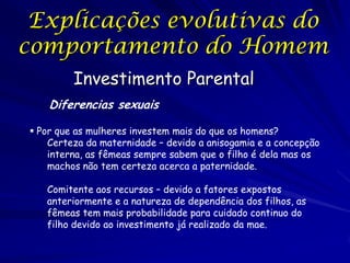 Explicações evolutivas do
comportamento do Homem
Investimento Parental
Diferencias sexuais
 Por que as mulheres investem mais do que os homens?
Certeza da maternidade – devido a anisogamia e a concepção
interna, as fêmeas sempre sabem que o filho é dela mas os
machos não tem certeza acerca a paternidade.
Comitente aos recursos – devido a fatores expostos
anteriormente e a natureza de dependência dos filhos, as
fêmeas tem mais probabilidade para cuidado continuo do
filho devido ao investimento já realizado da mae.

 