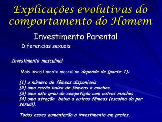 Explicações evolutivas do
comportamento do Homem
Investimento Parental
Diferencias sexuais
Investimento masculino!
Mais investimento masculino depende de [parte 1]:

[1] o número de fêmeas disponíveis.
[2] uma razão baixa de fêmeas a machos.
[3] uma alto grau de competição com outros machos.
[4] uma atração baixa a outras fêmeas (escolha do par
sexual).

Todos esses aumentarão o investimento em proles.

 