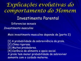 Explicações evolutivas do
comportamento do Homem
Investimento Parental
Diferencias sexuais

Investimento masculino
Mais investimento masculino depende de [parte 2]:
[1] A probabilidade da sobrevivência da prole.
[2] Clima rigorosa.
[3] Muitos predadores.
[4] Carência de alimento e apoio social.
A prole tem menor probabilidade de sobreviver
somente com o cuidado materno.

 