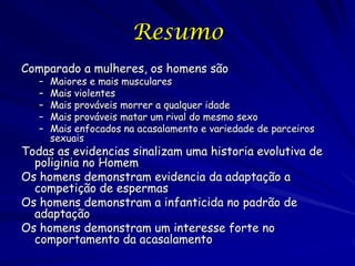 Resumo
Comparado a mulheres, os homens são
–
–
–
–
–

Maiores e mais musculares
Mais violentes
Mais prováveis morrer a qualquer idade
Mais prováveis matar um rival do mesmo sexo
Mais enfocados na acasalamento e variedade de parceiros
sexuais

Todas as evidencias sinalizam uma historia evolutiva de
poliginia no Homem
Os homens demonstram evidencia da adaptação a
competição de espermas
Os homens demonstram a infanticida no padrão de
adaptação
Os homens demonstram um interesse forte no
comportamento da acasalamento

 
