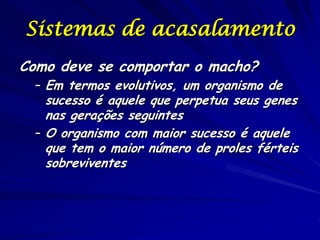 Sistemas de acasalamento
Como deve se comportar o macho?

– Em termos evolutivos, um organismo de

sucesso é aquele que perpetua seus genes
nas gerações seguintes
– O organismo com maior sucesso é aquele
que tem o maior número de proles férteis
sobreviventes

 