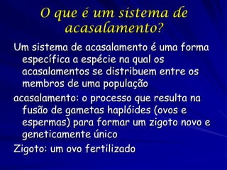 O que é um sistema de
acasalamento?
Um sistema de acasalamento é uma forma
específica a espécie na qual os
acasalamentos se distribuem entre os
membros de uma população
acasalamento: o processo que resulta na
fusão de gametas haplóides (ovos e
espermas) para formar um zigoto novo e
geneticamente único
Zigoto: um ovo fertilizado

 
