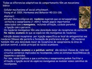 Todas as diferencias adaptativas do comportamento têm um mecanismo
básico
Cellular mechanisms of social attachment.
Young et al. 2001. Hormones and Behavior 40:133-138.
Abstract:
estudos farmacológicos em roedores sugerem que os neruopeptidos
oxitocina e vasopressina {= ADH;} tomam papeis importantes
associados com a monogamia, incluindo afiliação, cuidado parental,
e ligação com o parceiro. …
Os roedores monógamos têm uma densidade maior de receptores de oxitocina
No núcleo acumens do que as espécies não monógamas de roedores;
inibição desses receptores por injeção específica ao local de antagonistas nas
roedores fêmeas não permita a formação de preferencia do par. Os roedores
também têm uma densidade maior de receptores de vasopressina na área do
palidium ventral, a saída principal do núcleo acumbens.
Ambos o núcleo acumens e o palidium ventral são núcleos chaves de relai nos
circuitos cerebrais implicados na recompensa, como os sistemas mesolímbicos de
dopamina e opioides.
Por isso, nossa hipótese e que a oxitocina e vasopressina podem facilitar a
afiliação e ligação social de espécies monógamas ao modular esses caminhos de
recompensa.

 