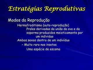 Estratégias Reprodutivas
Modos da Reprodução
Hermafroditismo (auto-reprodução)
Proles derivadas da união do ovo e da
esperma produzidos meioticamente por
um individuo
Ambos sexos dentro de um indivíduo
– Muito raro nos insetos
Uma espécie de escama

 