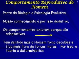 Comportamento Reprodutivo do
Homem

1

Parte da Biologia e Psicologia Evolutiva.
Nosso conhecimento é por isso dedutivo.

Os comportamentos existem porque são
adaptativos.
Tem sentido mas o Homem toma decisões e
fica mais livre de forças inatas. Por isso, a
teoria é determinística

 