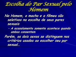 Escolha do Par Sexual pelo
Homem
No Homem, o macho e a fêmea são
seletivos na escolha de seus pares
sexuais

– A acasalamento somente acontece quando

ambos consentem

Porém, os dois sexos se distinguem nos
critérios usados ao escolher seu par
sexual…

 