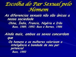 Escolha do Par Sexual pelo
Homem

As diferencias sexuais não são únicas a
nossa sociedade
China, Índia, Francia, Nigéria e Irão
Buss, 1989, 1992; Buss e Barnes, 1986

Ainda mais, ambos os sexos concordam
que
Os homens e as mulheres valorizam a
inteligência e bondade de seu par
potencial
Buss, 1992

 