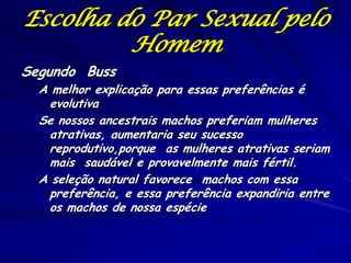 Escolha do Par Sexual pelo
Homem
Segundo Buss

A melhor explicação para essas preferências é
evolutiva
Se nossos ancestrais machos preferiam mulheres
atrativas, aumentaria seu sucesso
reprodutivo,porque as mulheres atrativas seriam
mais saudável e provavelmente mais fértil.
A seleção natural favorece machos com essa
preferência, e essa preferência expandiria entre
os machos de nossa espécie

 