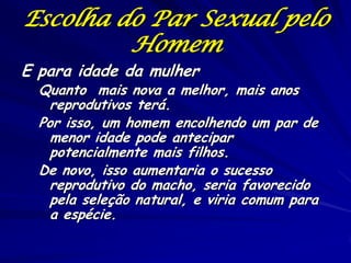 Escolha do Par Sexual pelo
Homem

E para idade da mulher

Quanto mais nova a melhor, mais anos
reprodutivos terá.
Por isso, um homem encolhendo um par de
menor idade pode antecipar
potencialmente mais filhos.
De novo, isso aumentaria o sucesso
reprodutivo do macho, seria favorecido
pela seleção natural, e viria comum para
a espécie.

 