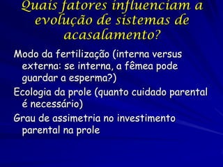 Quais fatores influenciam a
evolução de sistemas de
acasalamento?
Modo da fertilização (interna versus
externa: se interna, a fêmea pode
guardar a esperma?)
Ecologia da prole (quanto cuidado parental
é necessário)
Grau de assimetria no investimento
parental na prole

 