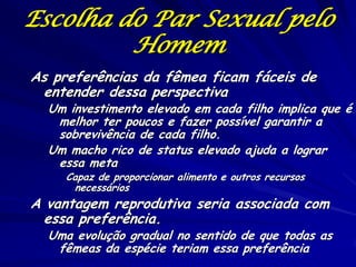 Escolha do Par Sexual pelo
Homem
As preferências da fêmea ficam fáceis de
entender dessa perspectiva

Um investimento elevado em cada filho implica que é
melhor ter poucos e fazer possível garantir a
sobrevivência de cada filho.
Um macho rico de status elevado ajuda a lograr
essa meta
Capaz de proporcionar alimento e outros recursos
necessários

A vantagem reprodutiva seria associada com
essa preferência.

Uma evolução gradual no sentido de que todas as
fêmeas da espécie teriam essa preferência

 