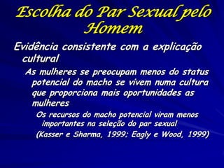 Escolha do Par Sexual pelo
Homem
Evidência consistente com a explicação
cultural

As mulheres se preocupam menos do status
potencial do macho se vivem numa cultura
que proporciona mais oportunidades as
mulheres

Os recursos do macho potencial viram menos
importantes na seleção do par sexual
(Kasser e Sharma, 1999; Eagly e Wood, 1999)

 
