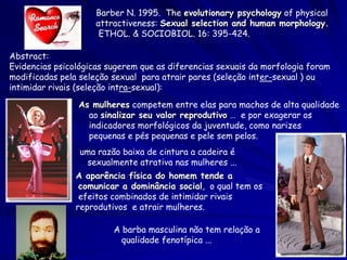 Barber N. 1995. The evolutionary psychology of physical
attractiveness: Sexual selection and human morphology.
ETHOL. & SOCIOBIOL. 16: 395-424.
Abstract:
Evidencias psicológicas sugerem que as diferencias sexuais da morfologia foram
modificadas pela seleção sexual para atrair pares (seleção inter-sexual ) ou
intimidar rivais (seleção intra-sexual):
As mulheres competem entre elas para machos de alta qualidade
ao sinalizar seu valor reprodutivo … e por exagerar os
indicadores morfológicos da juventude, como narizes
pequenas e pés pequenas e pele sem pelos.
uma razão baixa de cintura a cadeira é
sexualmente atrativa nas mulheres ...
A aparência física do homem tende a
comunicar a dominância social, o qual tem os
efeitos combinados de intimidar rivais
reprodutivos e atrair mulheres.

A barba masculina não tem relação a
qualidade fenotípica ...

 