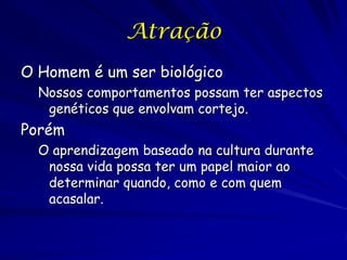 Atração
O Homem é um ser biológico
Nossos comportamentos possam ter aspectos
genéticos que envolvam cortejo.

Porém
O aprendizagem baseado na cultura durante
nossa vida possa ter um papel maior ao
determinar quando, como e com quem
acasalar.

 