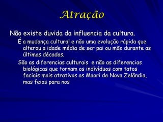Atração
Não existe duvida da influencia da cultura.
É a mudança cultural e não uma evolução rápida que
alterou a idade média de ser pai ou mãe durante as
últimas décadas.
São as diferencias culturais e não as diferencias
biológicas que tornam os indivíduos com tatos
faciais mais atrativos as Maori de Nova Zelândia,
mas feios para nos

 
