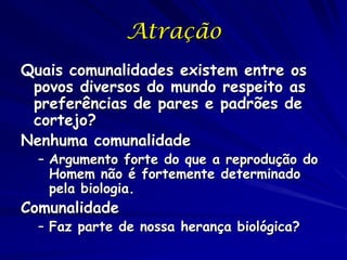 Atração
Quais comunalidades existem entre os
povos diversos do mundo respeito as
preferências de pares e padrões de
cortejo?
Nenhuma comunalidade

– Argumento forte do que a reprodução do
Homem não é fortemente determinado
pela biologia.

Comunalidade

– Faz parte de nossa herança biológica?

 
