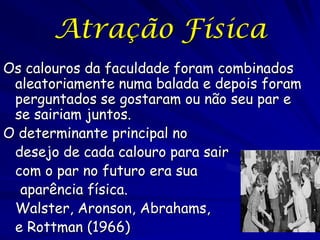 Atração Física
Os calouros da faculdade foram combinados
aleatoriamente numa balada e depois foram
perguntados se gostaram ou não seu par e
se sairiam juntos.
O determinante principal no
desejo de cada calouro para sair
com o par no futuro era sua
aparência física.
Walster, Aronson, Abrahams,
e Rottman (1966)

 