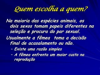 Quem escolha a quem?
Na maioria das espécies animais, os
dois sexos tomam papeis diferentes na
seleção e procura do par sexual.
Usualmente a fêmea toma a decisão
final de acasalamento ou não.
– Existe uma razão simples
– A fêmea enfrenta um maior custo na

reprodução

 
