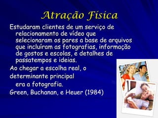 Atração Física
Estudaram clientes de um serviço de
relacionamento de vídeo que
selecionaram os pares a base de arquivos
que incluíram as fotografias, informação
de gostos e escolas, e detalhes de
passatempos e ideias.
Ao chegar a escolha real, o
determinante principal
era a fotografia.
Green, Buchanan, e Heuer (1984)

 