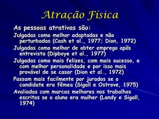 Atração Física
As pessoas atrativas são:

Julgadas como melhor adaptadas e não
perturbadas (Cash et al., 1977; Dion, 1972)
Julgadas como melhor de obter emprego apõs
entrevista (Dipboye et al., 1977)
Julgadas como mais felizes, com mais sucesso, e
com melhor personalidade e por isso mais
provável de se casar (Dion et al., 1972)
Passam mais facilmente por jurados se o
candidate era fêmea (Sigall e Ostrove, 1975)
Avaliadas com marcas melhores nos trabalhos
escritos se o aluno era mulher (Landy e Sigall,
1974)

 