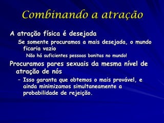 Combinando a atração
A atração física é desejada
Se somente procuramos a mais desejada, o mundo
ficaria vazio
Não há suficientes pessoas bonitas no mundo!

Procuramos pares sexuais da mesma nível de
atração de nós
– Isso garanta que obtemos o mais provável, e
ainda minimizamos simultaneamente a
probabilidade de rejeição.

 