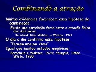 Combinando a atração
Muitas evidencias favorecem essa hipótese de
combinação

Existe uma correlação forte entre a atração física
dos dois pares
Berscheid, Dion, Walster, e Walster, 1971

O dia a dia confirma essa hipótese
“Formam uma par ótimo”

Igual que muitos estudos empíricos

Berscheid e Walster, 1974; Feingold, 1988;
White, 1980.

 