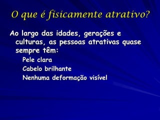 O que é fisicamente atrativo?
Ao largo das idades, gerações e
culturas, as pessoas atrativas quase
sempre têm:
Pele clara
Cabelo brilhante
Nenhuma deformação visível

 
