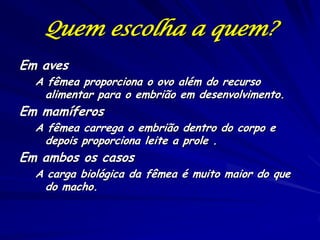 Quem escolha a quem?
Em aves

A fêmea proporciona o ovo além do recurso
alimentar para o embrião em desenvolvimento.

Em mamíferos

A fêmea carrega o embrião dentro do corpo e
depois proporciona leite a prole .

Em ambos os casos

A carga biológica da fêmea é muito maior do que
do macho.

 