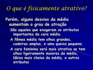 O que é fisicamente atrativo?
Porém, alguns desvios da média
aumentam o grau de atração
São aqueles que exageram os atributos
importantes da cara média.
A fêmea média tem olhos grandes,
cadeiras amplas, e uma queixa pequena
A cara feminina será mais atrativa se tem
olhos ligeiramente maiores da média,
lábios mais cheios da média, e outros
atributos

 