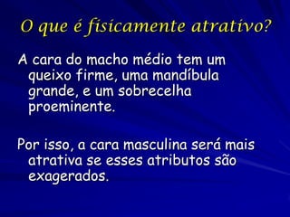 O que é fisicamente atrativo?
A cara do macho médio tem um
queixo firme, uma mandíbula
grande, e um sobrecelha
proeminente.
Por isso, a cara masculina será mais
atrativa se esses atributos são
exagerados.

 
