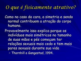 O que é fisicamente atrativo?
Como no caso da cara, a simetria e sendo
normal contribuem a atração do corpo
humano.
Provavelmente isso explica porque os
indivíduos mais simétricos no tamanho
de suas mãos e pés começam ter
relações sexuais mais cedo e tem mais
pares sexuais durante sua vida
– Thornhill e Gangestad, 1994.

 