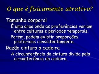 O que é fisicamente atrativo?
Tamanho corporal

É uma área onde as preferências variam
entre culturas e períodos temporais.
Porém, podem existir proporções
preferidas consistentemente.

Razão cintura a cadeira

A circunferência da cintura divida pela
circunferência da cadeira.

 