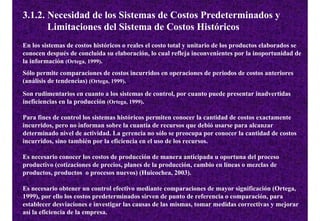 3.1.2. Necesidad de los Sistemas de Costos Predeterminados y
       Limitaciones del Sistema de Costos Históricos
En los sistemas de costos históricos o reales el costo total y unitario de los productos elaborados se
conocen después de concluida su elaboración, lo cual refleja inconvenientes por la inoportunidad de
la información (Ortega, 1999).
Sólo permite comparaciones de costos incurridos en operaciones de periodos de costos anteriores
(análisis de tendencias) (Ortega, 1999).
Son rudimentarios en cuanto a los sistemas de control, por cuanto puede presentar inadvertidas
ineficiencias en la producción (Ortega, 1999).

Para fines de control los sistemas históricos permiten conocer la cantidad de costos exactamente
incurridos, pero no informan sobre la cuantía de recursos que debió usarse para alcanzar
determinado nivel de actividad. La gerencia no sólo se preocupa por conocer la cantidad de costos
incurridos, sino también por la eficiencia en el uso de los recursos.

Es necesario conocer los costos de producción de manera anticipada u oportuna del proceso
productivo (cotizaciones de precios, planes de la producción, cambio en líneas o mezclas de
productos, productos o procesos nuevos) (Huicochea, 2003).

Es necesario obtener un control efectivo mediante comparaciones de mayor significación (Ortega,
1999), por ello los costos predeterminados sirven de punto de referencia o comparación, para
establecer desviaciones e investigar las causas de las mismas, tomar medidas correctivas y mejorar
así la eficiencia de la empresa.
 