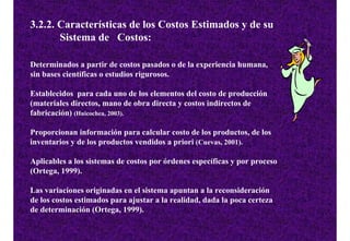 3.2.2. Características de los Costos Estimados y de su
       Sistema de Costos:

Determinados a partir de costos pasados o de la experiencia humana,
sin bases científicas o estudios rigurosos.

Establecidos para cada uno de los elementos del costo de producción
(materiales directos, mano de obra directa y costos indirectos de
fabricación) (Huicochea, 2003).

Proporcionan información para calcular costo de los productos, de los
inventarios y de los productos vendidos a priori (Cuevas, 2001).

Aplicables a los sistemas de costos por órdenes específicas y por proceso
(Ortega, 1999).

Las variaciones originadas en el sistema apuntan a la reconsideración
de los costos estimados para ajustar a la realidad, dada la poca certeza
de determinación (Ortega, 1999).
 