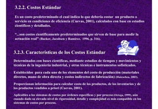 3.2.2. Costos Estándar
Es un costo predeterminado el cual indica lo que debería costar un producto o
servicio en condiciones de eficiencia (Cuevas, 2001), calculados con base en estudios
científicos y detallados.

“...son costos científicamente predeterminados que sirven de base para medir la
actuación real” (Backer, Jacobsen y Ramírez, 1996, p. 316).


3.2.3. Características de los Costos Estándar
Determinados con bases científicas, mediante estudios de tiempos y movimientos y
técnicas de la ingeniería industrial, y otras técnicas e instrumentos sofisticados.

Establecidos para cada uno de los elementos del costo de producción (materiales
directos, mano de obra directa y costos indirectos de fabricación) (Huicochea, 2003).
Proporcionan información para calcular costo de los productos, de los inventarios y de
los productos vendidos a priori (Cuevas, 2001).
Aplicables a los sistemas de costos por órdenes específicas y por proceso (Ortega, 1999), aún
cuando dado su elevado nivel de rigurosidad, detalle y complejidad es más compatible en los
sistemas de costos por proceso.
 