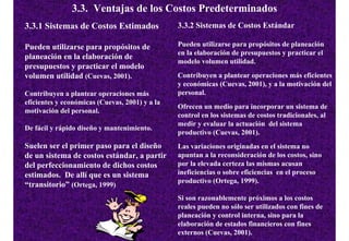 3.3. Ventajas de los Costos Predeterminados
3.3.1 Sistemas de Costos Estimados              3.3.2 Sistemas de Costos Estándar

Pueden utilizarse para propósitos de            Pueden utilizarse para propósitos de planeación
                                                en la elaboración de presupuestos y practicar el
planeación en la elaboración de
                                                modelo volumen utilidad.
presupuestos y practicar el modelo
volumen utilidad (Cuevas, 2001).                Contribuyen a plantear operaciones más eficientes
                                                y económicas (Cuevas, 2001), y a la motivación del
Contribuyen a plantear operaciones más          personal.
eficientes y económicas (Cuevas, 2001) y a la
                                                Ofrecen un medio para incorporar un sistema de
motivación del personal.
                                                control en los sistemas de costos tradicionales, al
                                                medir y evaluar la actuación del sistema
De fácil y rápido diseño y mantenimiento.
                                                productivo (Cuevas, 2001).
Suelen ser el primer paso para el diseño        Las variaciones originadas en el sistema no
de un sistema de costos estándar, a partir      apuntan a la reconsideración de los costos, sino
del perfeccionamiento de dichos costos          por la elevada certeza las mismas acusan
estimados. De allí que es un sistema            ineficiencias o sobre eficiencias en el proceso
                                                productivo (Ortega, 1999).
“transitorio” (Ortega, 1999)
                                                Si son razonablemente próximos a los costos
                                                reales pueden no sólo ser utilizados con fines de
                                                planeación y control interna, sino para la
                                                elaboración de estados financieros con fines
                                                externos (Cuevas, 2001).
 