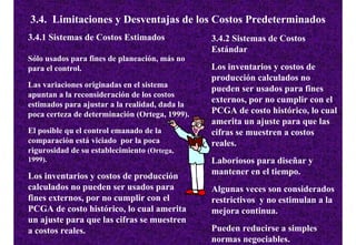 3.4. Limitaciones y Desventajas de los Costos Predeterminados
3.4.1 Sistemas de Costos Estimados              3.4.2 Sistemas de Costos
                                                Estándar
Sólo usados para fines de planeación, más no
para el control.                                Los inventarios y costos de
                                                producción calculados no
Las variaciones originadas en el sistema
                                                pueden ser usados para fines
apuntan a la reconsideración de los costos
                                                externos, por no cumplir con el
estimados para ajustar a la realidad, dada la
poca certeza de determinación (Ortega, 1999).   PCGA de costo histórico, lo cual
                                                amerita un ajuste para que las
El posible qu el control emanado de la          cifras se muestren a costos
comparación está viciado por la poca            reales.
rigurosidad de su establecimiento (Ortega,
1999).                                          Laboriosos para diseñar y
Los inventarios y costos de producción          mantener en el tiempo.
calculados no pueden ser usados para            Algunas veces son considerados
fines externos, por no cumplir con el           restrictivos y no estimulan a la
PCGA de costo histórico, lo cual amerita        mejora continua.
un ajuste para que las cifras se muestren
a costos reales.                                Pueden reducirse a simples
                                                normas negociables.
 