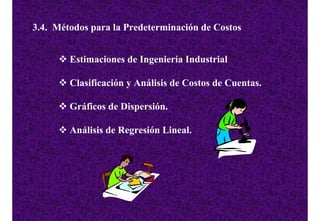 3.4. Métodos para la Predeterminación de Costos


        Estimaciones de Ingeniería Industrial

        Clasificación y Análisis de Costos de Cuentas.

        Gráficos de Dispersión.

        Análisis de Regresión Lineal.
 