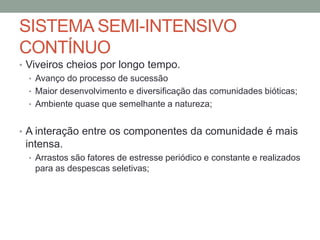 SISTEMA SEMI-INTENSIVO
CONTÍNUO
• Viveiros cheios por longo tempo.
• Avanço do processo de sucessão
• Maior desenvolvimento e diversificação das comunidades bióticas;
• Ambiente quase que semelhante a natureza;
• A interação entre os componentes da comunidade é mais
intensa.
• Arrastos são fatores de estresse periódico e constante e realizados
para as despescas seletivas;
 