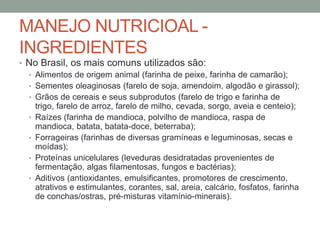 MANEJO NUTRICIOAL -
INGREDIENTES
• No Brasil, os mais comuns utilizados são:
• Alimentos de origem animal (farinha de peixe, farinha de camarão);
• Sementes oleaginosas (farelo de soja, amendoim, algodão e girassol);
• Grãos de cereais e seus subprodutos (farelo de trigo e farinha de
trigo, farelo de arroz, farelo de milho, cevada, sorgo, aveia e centeio);
• Raízes (farinha de mandioca, polvilho de mandioca, raspa de
mandioca, batata, batata-doce, beterraba);
• Forrageiras (farinhas de diversas gramíneas e leguminosas, secas e
moídas);
• Proteínas unicelulares (leveduras desidratadas provenientes de
fermentação, algas filamentosas, fungos e bactérias);
• Aditivos (antioxidantes, emulsificantes, promotores de crescimento,
atrativos e estimulantes, corantes, sal, areia, calcário, fosfatos, farinha
de conchas/ostras, pré-misturas vitamínio-minerais).
 