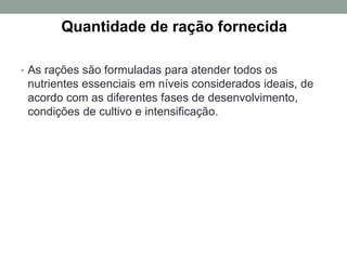 Quantidade de ração fornecida
• As rações são formuladas para atender todos os
nutrientes essenciais em níveis considerados ideais, de
acordo com as diferentes fases de desenvolvimento,
condições de cultivo e intensiﬁcação.
 